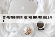 篮球比赛视频高清（篮球比赛视频高清无水印）