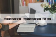 中国对韩国篮球（中国对韩国篮球比赛结果）