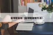 篮球鞋鉴别（篮球鞋鉴别方法）