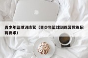 青少年篮球训练营（青少年篮球训练营教练招聘要求）